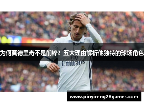 为何莫德里奇不是前锋?五大理由解析他独特的球场角色 为何莫德里奇不是前锋?五大理由解析他独特的球场角色
