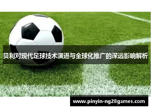 贝利对现代足球技术演进与全球化推广的深远影响解析