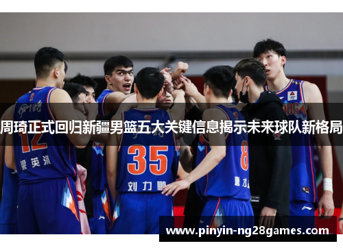 周琦正式回归新疆男篮五大关键信息揭示未来球队新格局