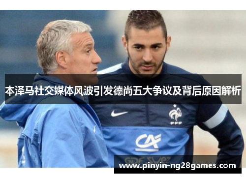 本泽马社交媒体风波引发德尚五大争议及背后原因解析 本泽马社交媒体风波引发德尚五大争议及背后原因解析