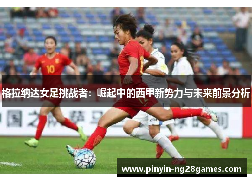 格拉纳达女足挑战者：崛起中的西甲新势力与未来前景分析