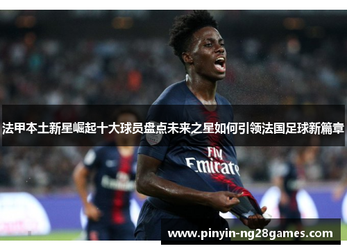 法甲本土新星崛起十大球员盘点未来之星如何引领法国足球新篇章