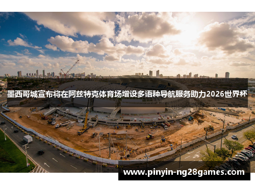 墨西哥城宣布将在阿兹特克体育场增设多语种导航服务助力2026世界杯