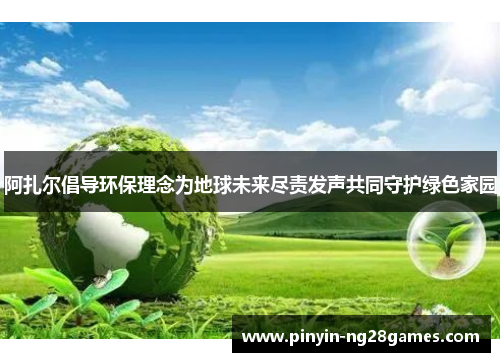 阿扎尔倡导环保理念为地球未来尽责发声共同守护绿色家园