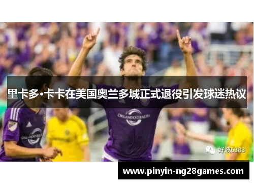 里卡多·卡卡在美国奥兰多城正式退役引发球迷热议 里卡多·卡卡在美国奥兰多城正式退役引发球迷热议