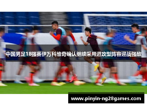 中国男足18强赛伊万科维奇确认继续采用进攻型阵容迎战强敌 中国男足18强赛伊万科维奇确认继续采用进攻型阵容迎战强敌